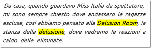 Francesco Facchinetti sulle novità dell’edizione 2016: “Da casa, quando guardavo Miss Italia da spettatore, mi sono sempre chiesto dove andassero le ragazze escluse, così abbiamo pensato alla Delusion Room, la stanza della delusione, dove vedremo le reazioni a caldo delle eliminate”. 